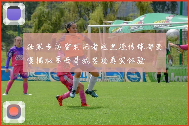 独家专访智利记者这里连传球都变慢揭秘墨西哥城客场真实体验