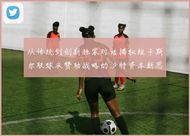 从传统到创新独家对话揭秘纽卡斯尔联球衣赞助战略的沙特资本新思维